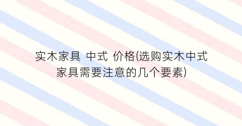 实木家具 中式 价格(选购实木中式家具需要注意的几个要素)